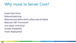 Faster boot times 
Reduced patching 
Reduced and obfuscated surface area of attack 
Reduced .NET Framework 
Less space consumed 
Greater Availability 
Faster Deployment 
Why move to Server Core?  
