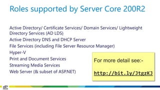 Active Directory/ Certificate Services/ Domain Services/ Lightweight Directory Services (AD LDS) 
Active Directory DNS and DHCP Server 
File Services (including File Server Resource Manager) 
Hyper-V 
Print and Document Services 
Streaming Media Services 
Web Server (& subset of ASP.NET) 
Roles supported by Server Core 200R2 
For more detail see:- 
http://bit.ly/JtgzKJ  