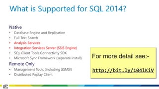 Native 
•Database Engine and Replication 
•Full Text Search 
•Analysis Services 
•Integration Services Server (SSIS Engine) 
•SQL Client Tools Connectivity SDK 
•Microsoft Sync Framework (separate install) 
Remote Only 
•Management Tools (including SSMS!) 
•Distributed Replay Client 
What is Supported for SQL 2014? 
For more detail see:- 
http://bit.ly/104lKiV  