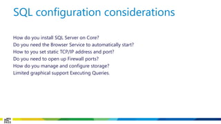 How do you install SQL Server on Core? 
Do you need the Browser Service to automatically start? 
How to you set static TCP/IP address and port? 
Do you need to open up Firewall ports? 
How do you manage and configure storage? 
Limited graphical support Executing Queries. 
SQL configuration considerations  