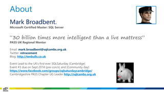 About 
Mark Broadbent. 
Microsoft Certified Master: SQL Server 
“30 billion times more intelligent than a live mattress” 
PASS UK Regional Mentor 
Email: mark.broadbent@sqlcambs.org.uk 
Twitter: retracement 
Blog: http://tenbulls.co.uk 
Event Lead to the UK’s first ever SQLSaturday(Cambridge) 
Event #3 due on Sept 2014 (pre-con/s) and (Community day) 
https://www.facebook.com/groups/sqlsaturdaycambridge/ 
Cambridgeshire PASS Chapter UG Leader http://sqlcambs.org.uk  