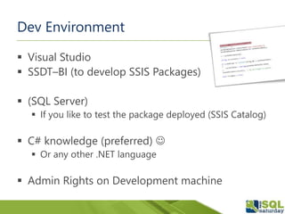 Dev Environment
 Visual Studio
 SSDT–BI (to develop SSIS Packages)
 (SQL Server)
 If you like to test the package deployed (SSIS Catalog)
 C# knowledge (preferred) 
 Or any other .NET language
 Admin Rights on Development machine
 
