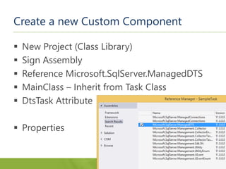 Create a new Custom Component
 New Project (Class Library)
 Sign Assembly
 Reference Microsoft.SqlServer.ManagedDTS
 MainClass – Inherit from Task Class
 DtsTask Attribute
 Properties
 