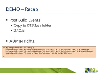 DEMO – Recap
 Post Build Events
 Copy to DTSTask folder
 GACutil
 ADMIN rights!
if "$(ConfigurationName)" == "Debug" (
"C:Program Files (x86)Microsoft SDKsWindowsv8.1AbinNETFX 4.5.1 Toolsgacutil.exe" -u $(TargetName)
"C:Program Files (x86)Microsoft SDKsWindowsv8.1AbinNETFX 4.5.1 Toolsgacutil.exe" -i $(TargetFileName)
copy $(TargetFileName) "C:Program Files (x86)Microsoft SQL Server120DTSTasks"
)
 