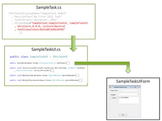 SampleTask.cs
SampleTaskUI.cs
SampleTaskUIForm
[DtsTask(DisplayName="SampleTask Demo1"
, Description="My First SSIS Task"
, TaskContact="wstrasser, 2015"
)]
[DtsTask(DisplayName="SampleTask Demo1"
, Description="My First SSIS Task"
, TaskContact="wstrasser, 2015"
, UITypeName="SampleTask.SampleTaskUI, SampleTaskUI
, Version=1.0.0.0, Culture=Neutral
, PublicKeyToken=82d3a052b01d4702"
)]
 