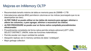 Mejoras en InMemory OLTP
• Recomendado tamaño máximo de tabla en memoria pasa de 256MB-> 2 TB
• Intercalaciones además BIN2 permitieron columnas en los índices (aconsejado que no se
desempeñan tan bien)
• ALTER TABLE se puede utilizar en las tablas de memoria para agregar, eliminar o
alterar las columnas, o para agregar, eliminar o reconstruir los índices.
• ALTER PROCEDURE se puede usar en forma nativa compilado procedimientos
almacenados
• Procedimientos compilados de forma nativa permite sintaxis adicional (LEFT JOIN,
SELECT DISTINCT, UNION, todas las funciones matemáticas)
• Permite escalar con mayor cantidad de sockets
• AlwaysOn replicas ven in-memory cambios de datos “undelayed”.
• Mejor garbage collection
 