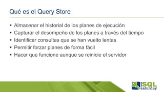Qué es el Query Store
 Almacenar el historial de los planes de ejecución
 Capturar el desempeño de los planes a través del tiempo
 Identificar consultas que se han vuelto lentas
 Permitir forzar planes de forma fácil
 Hacer que funcione aunque se reinicie el servidor
 