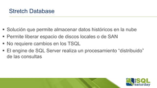 Stretch Database
 Solución que permite almacenar datos históricos en la nube
 Permite liberar espacio de discos locales o de SAN
 No requiere cambios en los TSQL
 El engine de SQL Server realiza un procesamiento “distribuido”
de las consultas
 