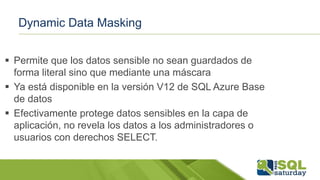 Dynamic Data Masking
 Permite que los datos sensible no sean guardados de
forma literal sino que mediante una máscara
 Ya está disponible en la versión V12 de SQL Azure Base
de datos
 Efectivamente protege datos sensibles en la capa de
aplicación, no revela los datos a los administradores o
usuarios con derechos SELECT.
 