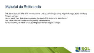 Material de Referencia
SQL Server Evolution. SQL 2016 new innovations. Lindsey Allen Principal Group Program Manager, Borko Novakovic
Program Manager
New in Master Data Services and Integration Services in SQL Server 2016. Matt Masson
SQL Server Evolution. Shawn Bice Engineering Partner Director
Operational Analytics in SQL Server. Sunil Agarwal Principal Program Manager
 