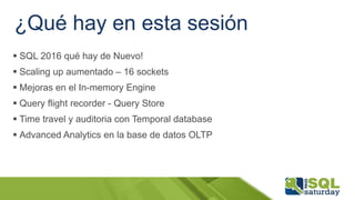 ¿Qué hay en esta sesión
 SQL 2016 qué hay de Nuevo!
 Scaling up aumentado – 16 sockets
 Mejoras en el In-memory Engine
 Query flight recorder - Query Store
 Time travel y auditoria con Temporal database
 Advanced Analytics en la base de datos OLTP
 