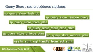 SQLSaturday Paris 2016
Query Store : ses procédures stockées
sys.fn_stmt_sql_handle_from_sql_stmt
sp_query_store_flush_db
sp_query_store_force_plan
sp_query_store_remove_plan
sp_query_store_remove_query
sp_query_store_reset_exec_stats
sp_query_store_unforce_plan
 