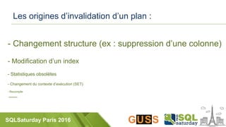 SQLSaturday Paris 2016
Les origines d’invalidation d’un plan :
- Changement structure (ex : suppression d’une colonne)
- Modification d’un index
- Statistiques obsolètes
- Changement du contexte d’exécution (SET)
- Recompile
- xxxxxxxxx
 