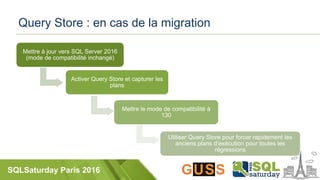 SQLSaturday Paris 2016
Query Store : en cas de la migration
Mettre à jour vers SQL Server 2016
(mode de compatibilité inchangé)
Activer Query Store et capturer les
plans
Mettre le mode de compatibilité à
130
Utiliser Query Store pour forcer rapidement les
anciens plans d’exécution pour toutes les
régressions
 