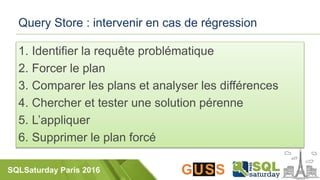 SQLSaturday Paris 2016
Query Store : intervenir en cas de régression
1. Identifier la requête problématique
2. Forcer le plan
3. Comparer les plans et analyser les différences
4. Chercher et tester une solution pérenne
5. L’appliquer
6. Supprimer le plan forcé
 