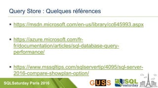 SQLSaturday Paris 2016
Query Store : Quelques références
 https://msdn.microsoft.com/en-us/library/cc645993.aspx
 https://azure.microsoft.com/fr-
fr/documentation/articles/sql-database-query-
performance/
 https://www.mssqltips.com/sqlservertip/4095/sql-server-
2016-compare-showplan-option/
 