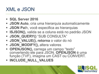 XML e JSON
 SQL Server 2016
 JSON Auto, cria uma hierarquia automaticamente
 JSON Path, você especifica as hierarquias
 ISJSON(), valida se a coluna está no padrão JSON
 JSON_QUERY() “SUB CONSULTA”
 JSON_VALUE(), retorna o valor do nó
 JSON_MODIFY(), altera valores
 OPENJSON(), carrega um campo “texto”
convertendo ele para JSON. OPENJSON é uma
função (TVF), imagina um CAST ou CONVERT.
 INCLUDE_NULL_VALUES
 