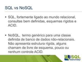 SQL vs NoSQL
 SQL, fortemente ligado ao mundo relacional,
consultas bem definidas, esquemas rígidos e
ACID.
 NoSQL, termo genérico para uma classe
definida de banco de dados não-relacionais.
Não apresenta estrutura rígida, alguns
chamam de livre de esquema, pouco ou
nenhum controle ACID.
 