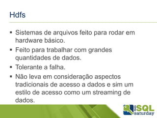 Hdfs
 Sistemas de arquivos feito para rodar em
hardware básico.
 Feito para trabalhar com grandes
quantidades de dados.
 Tolerante a falha.
 Não leva em consideração aspectos
tradicionais de acesso a dados e sim um
estilo de acesso como um streaming de
dados.
 