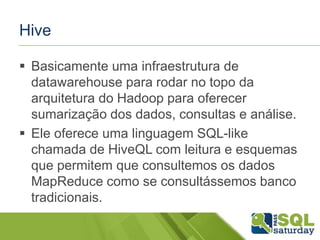 Hive
 Basicamente uma infraestrutura de
datawarehouse para rodar no topo da
arquitetura do Hadoop para oferecer
sumarização dos dados, consultas e análise.
 Ele oferece uma linguagem SQL-like
chamada de HiveQL com leitura e esquemas
que permitem que consultemos os dados
MapReduce como se consultássemos banco
tradicionais.
 