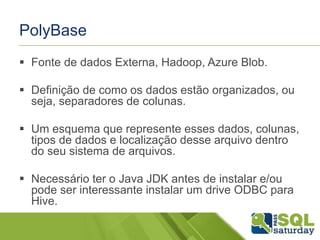PolyBase
 Fonte de dados Externa, Hadoop, Azure Blob.
 Definição de como os dados estão organizados, ou
seja, separadores de colunas.
 Um esquema que represente esses dados, colunas,
tipos de dados e localização desse arquivo dentro
do seu sistema de arquivos.
 Necessário ter o Java JDK antes de instalar e/ou
pode ser interessante instalar um drive ODBC para
Hive.
 