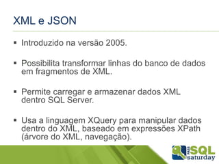 XML e JSON
 Introduzido na versão 2005.
 Possibilita transformar linhas do banco de dados
em fragmentos de XML.
 Permite carregar e armazenar dados XML
dentro SQL Server.
 Usa a linguagem XQuery para manipular dados
dentro do XML, baseado em expressões XPath
(árvore do XML, navegação).
 