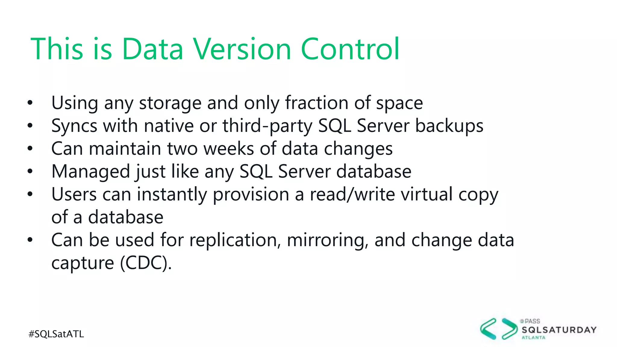 #SQLSatATL
• Using any storage and only fraction of space
• Syncs with native or third-party SQL Server backups
• Can maintain two weeks of data changes
• Managed just like any SQL Server database
• Users can instantly provision a read/write virtual copy
of a database
• Can be used for replication, mirroring, and change data
capture (CDC).
This is Data Version Control
 