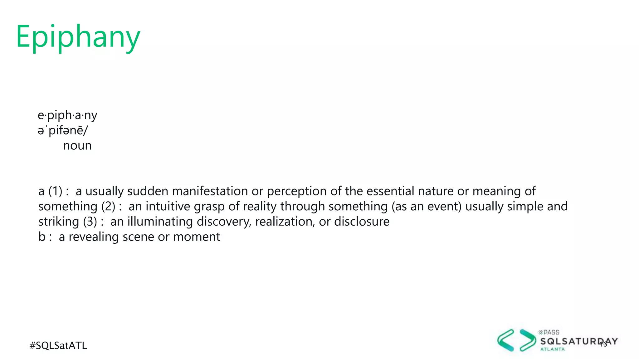 #SQLSatATL 16
Epiphany
e·piph·a·ny
əˈpifənē/
noun
a (1) : a usually sudden manifestation or perception of the essential nature or meaning of
something (2) : an intuitive grasp of reality through something (as an event) usually simple and
striking (3) : an illuminating discovery, realization, or disclosure
b : a revealing scene or moment
 