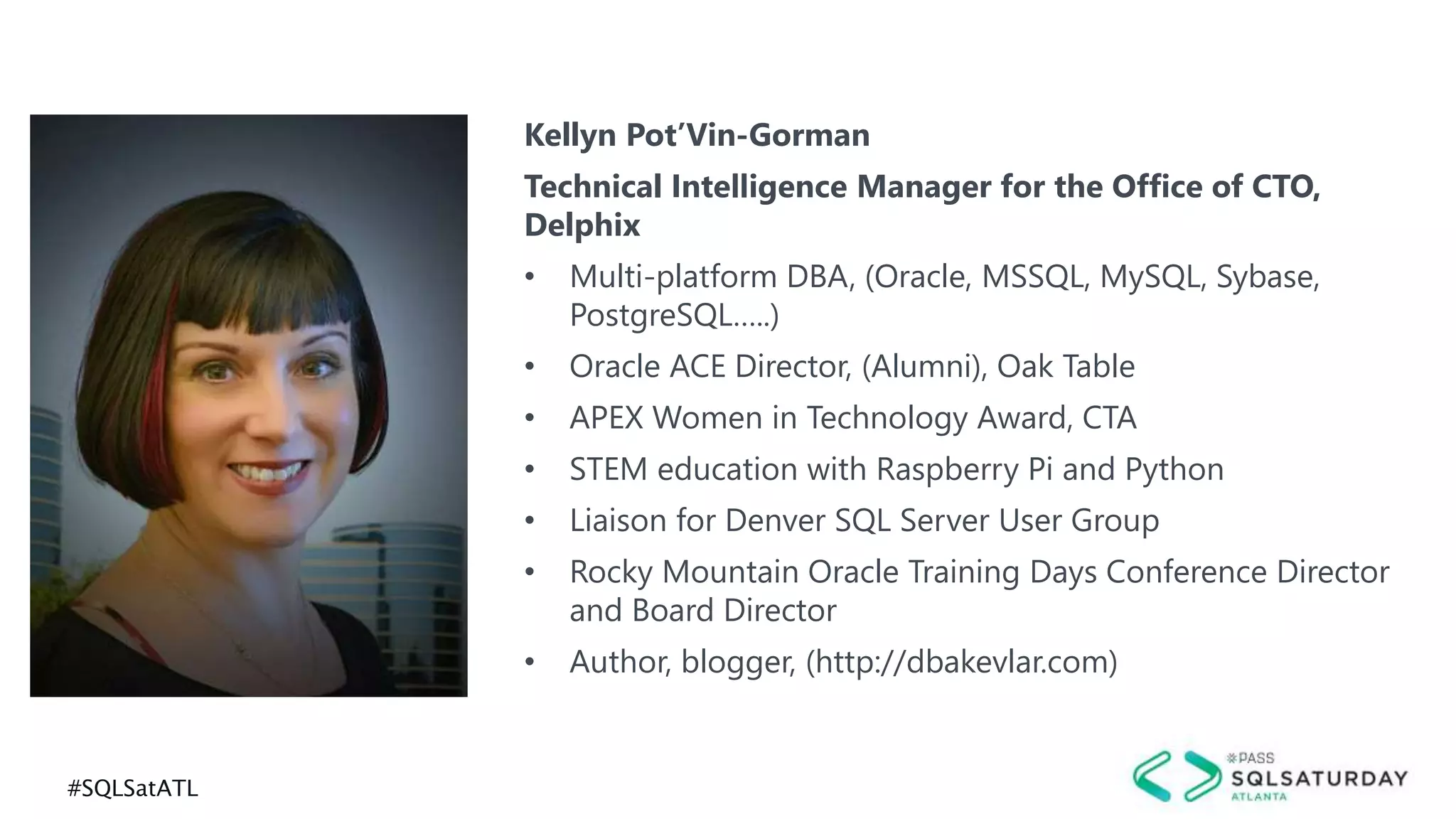 #SQLSatATL
Kellyn Pot’Vin-Gorman
Technical Intelligence Manager for the Office of CTO,
Delphix
• Multi-platform DBA, (Oracle, MSSQL, MySQL, Sybase,
PostgreSQL…..)
• Oracle ACE Director, (Alumni), Oak Table
• APEX Women in Technology Award, CTA
• STEM education with Raspberry Pi and Python
• Liaison for Denver SQL Server User Group
• Rocky Mountain Oracle Training Days Conference Director
and Board Director
• Author, blogger, (http://dbakevlar.com)
 
