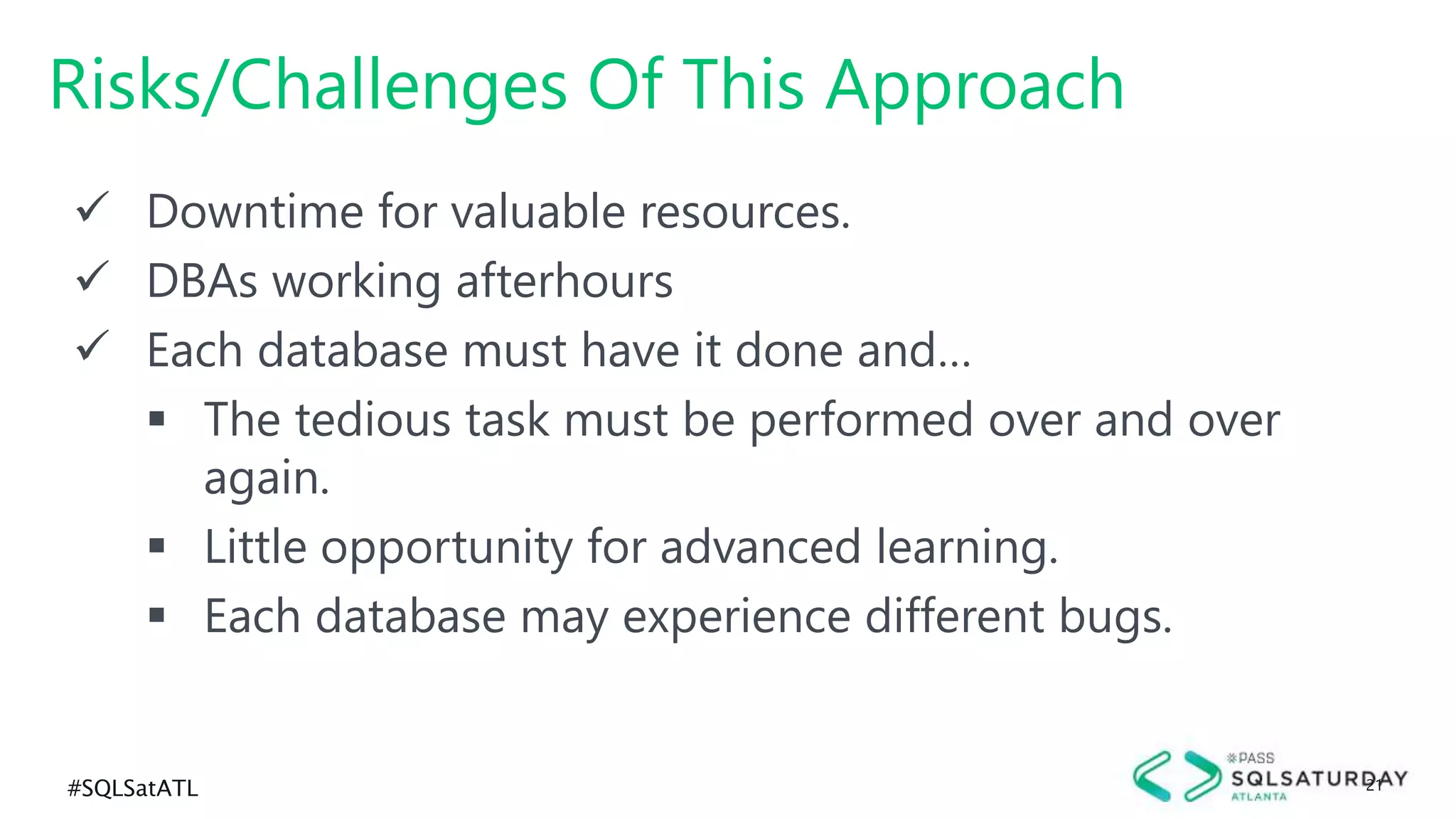 #SQLSatATL 21
 Downtime for valuable resources.
 DBAs working afterhours
 Each database must have it done and…
 The tedious task must be performed over and over
again.
 Little opportunity for advanced learning.
 Each database may experience different bugs.
Risks/Challenges Of This Approach
 