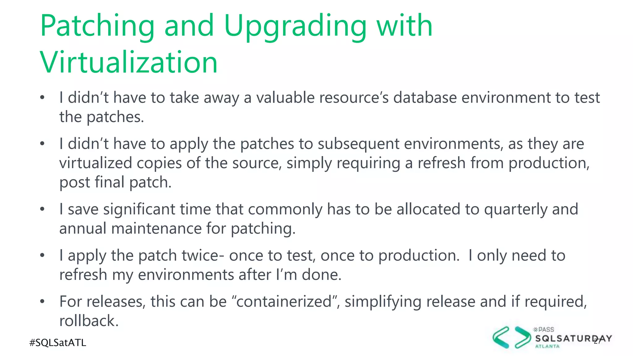 #SQLSatATL 27
• I didn’t have to take away a valuable resource’s database environment to test
the patches.
• I didn’t have to apply the patches to subsequent environments, as they are
virtualized copies of the source, simply requiring a refresh from production,
post final patch.
• I save significant time that commonly has to be allocated to quarterly and
annual maintenance for patching.
• I apply the patch twice- once to test, once to production. I only need to
refresh my environments after I’m done.
• For releases, this can be “containerized”, simplifying release and if required,
rollback.
Patching and Upgrading with
Virtualization
 