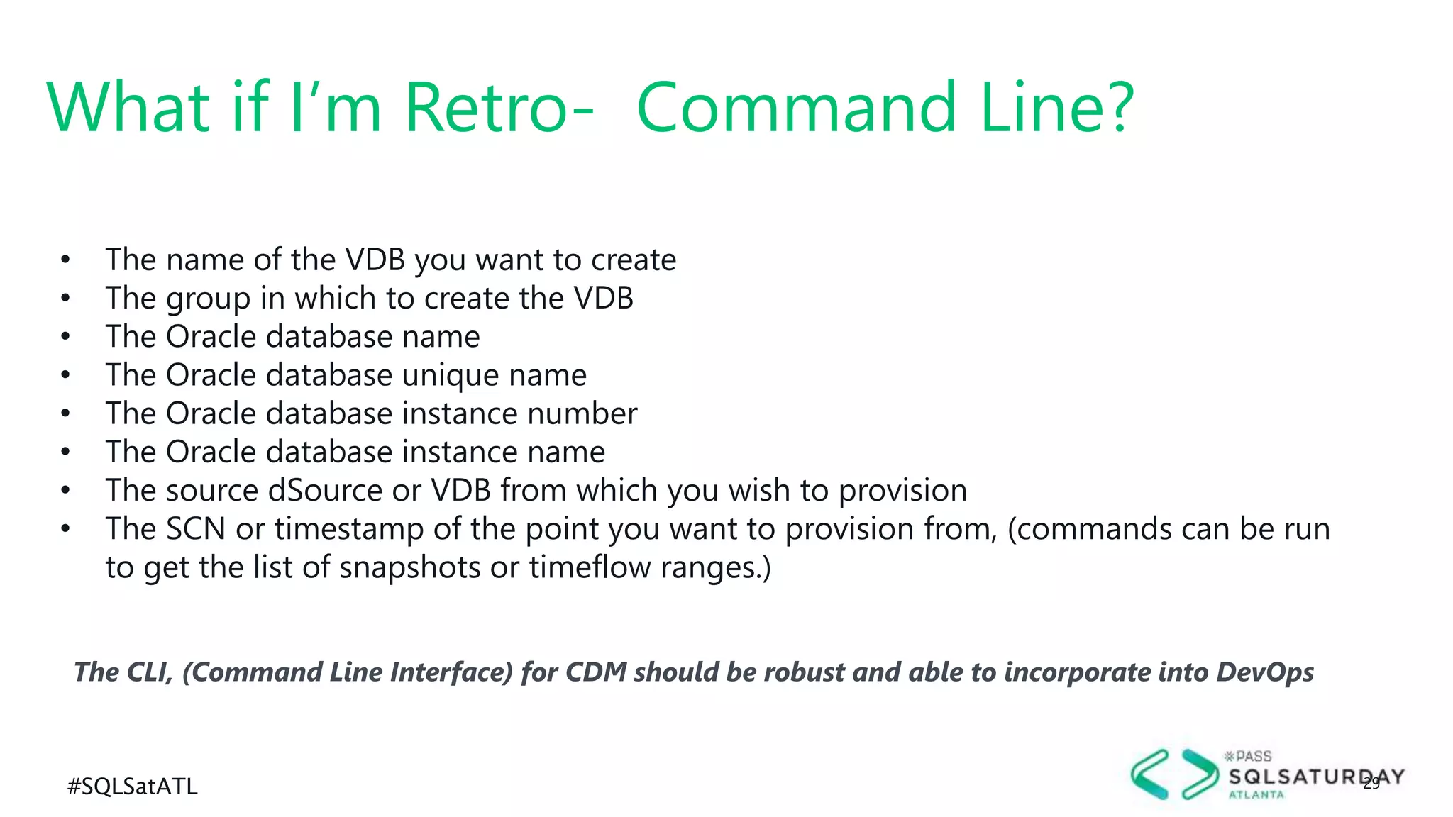 #SQLSatATL 29
The CLI, (Command Line Interface) for CDM should be robust and able to incorporate into DevOps
What if I’m Retro- Command Line?
• The name of the VDB you want to create
• The group in which to create the VDB
• The Oracle database name
• The Oracle database unique name
• The Oracle database instance number
• The Oracle database instance name
• The source dSource or VDB from which you wish to provision
• The SCN or timestamp of the point you want to provision from, (commands can be run
to get the list of snapshots or timeflow ranges.)
 