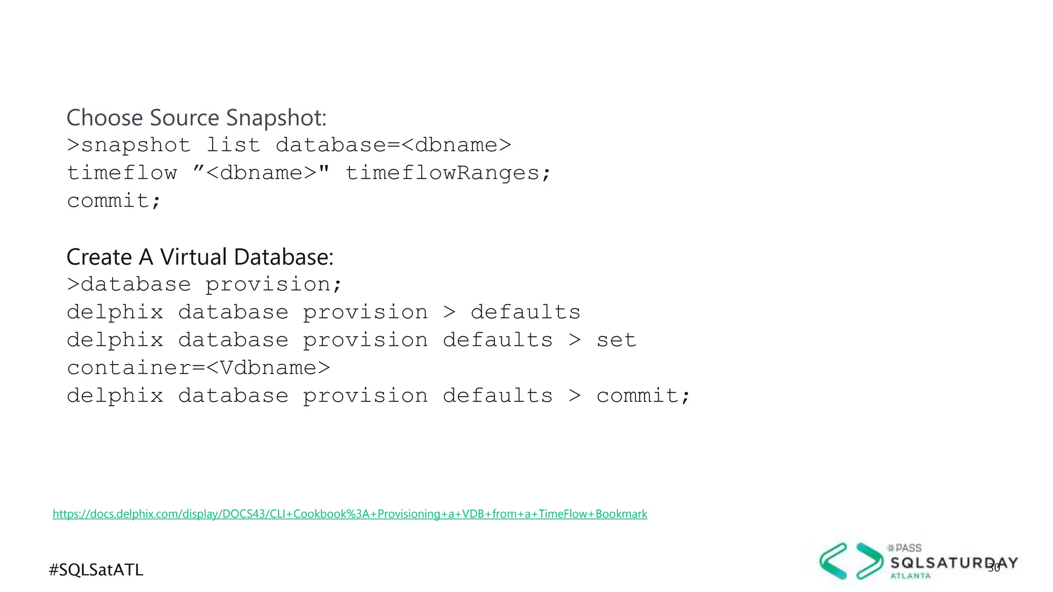 #SQLSatATL 30
https://docs.delphix.com/display/DOCS43/CLI+Cookbook%3A+Provisioning+a+VDB+from+a+TimeFlow+Bookmark
Choose Source Snapshot:
>snapshot list database=<dbname>
timeflow ”<dbname>" timeflowRanges;
commit;
Create A Virtual Database:
>database provision;
delphix database provision > defaults
delphix database provision defaults > set
container=<Vdbname>
delphix database provision defaults > commit;
 