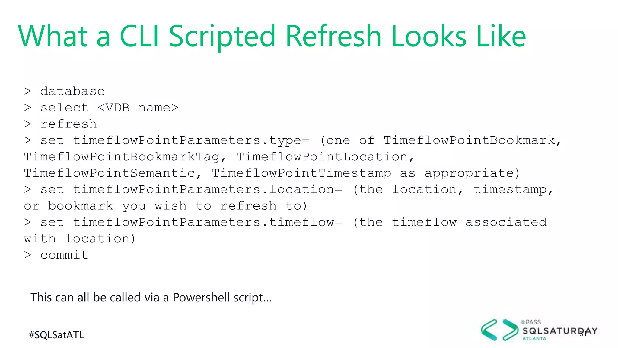 #SQLSatATL 31
What a CLI Scripted Refresh Looks Like
> database
> select <VDB name>
> refresh
> set timeflowPointParameters.type= (one of TimeflowPointBookmark,
TimeflowPointBookmarkTag, TimeflowPointLocation,
TimeflowPointSemantic, TimeflowPointTimestamp as appropriate)
> set timeflowPointParameters.location= (the location, timestamp,
or bookmark you wish to refresh to)
> set timeflowPointParameters.timeflow= (the timeflow associated
with location)
> commit
This can all be called via a Powershell script…
 