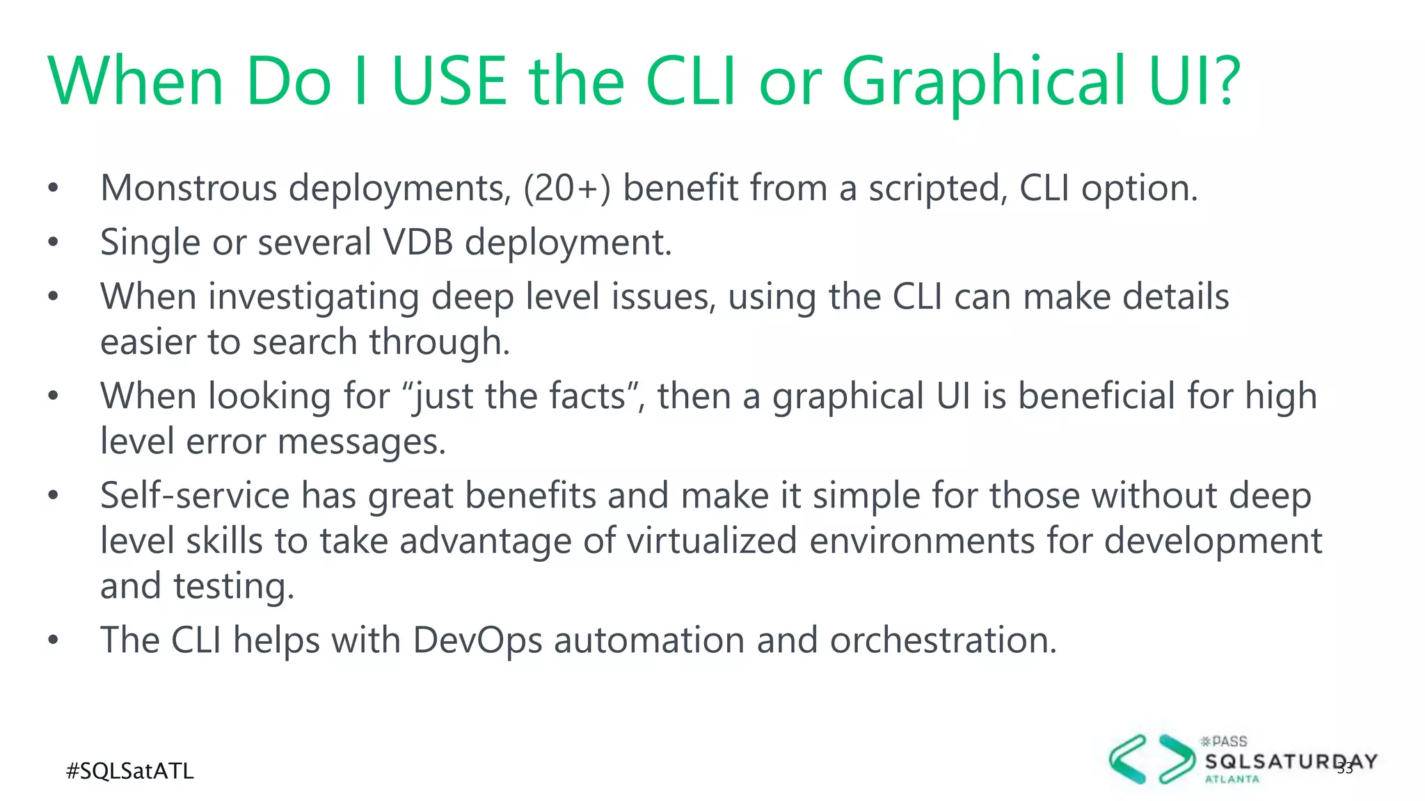 #SQLSatATL 33
• Monstrous deployments, (20+) benefit from a scripted, CLI option.
• Single or several VDB deployment.
• When investigating deep level issues, using the CLI can make details
easier to search through.
• When looking for “just the facts”, then a graphical UI is beneficial for high
level error messages.
• Self-service has great benefits and make it simple for those without deep
level skills to take advantage of virtualized environments for development
and testing.
• The CLI helps with DevOps automation and orchestration.
When Do I USE the CLI or Graphical UI?
 