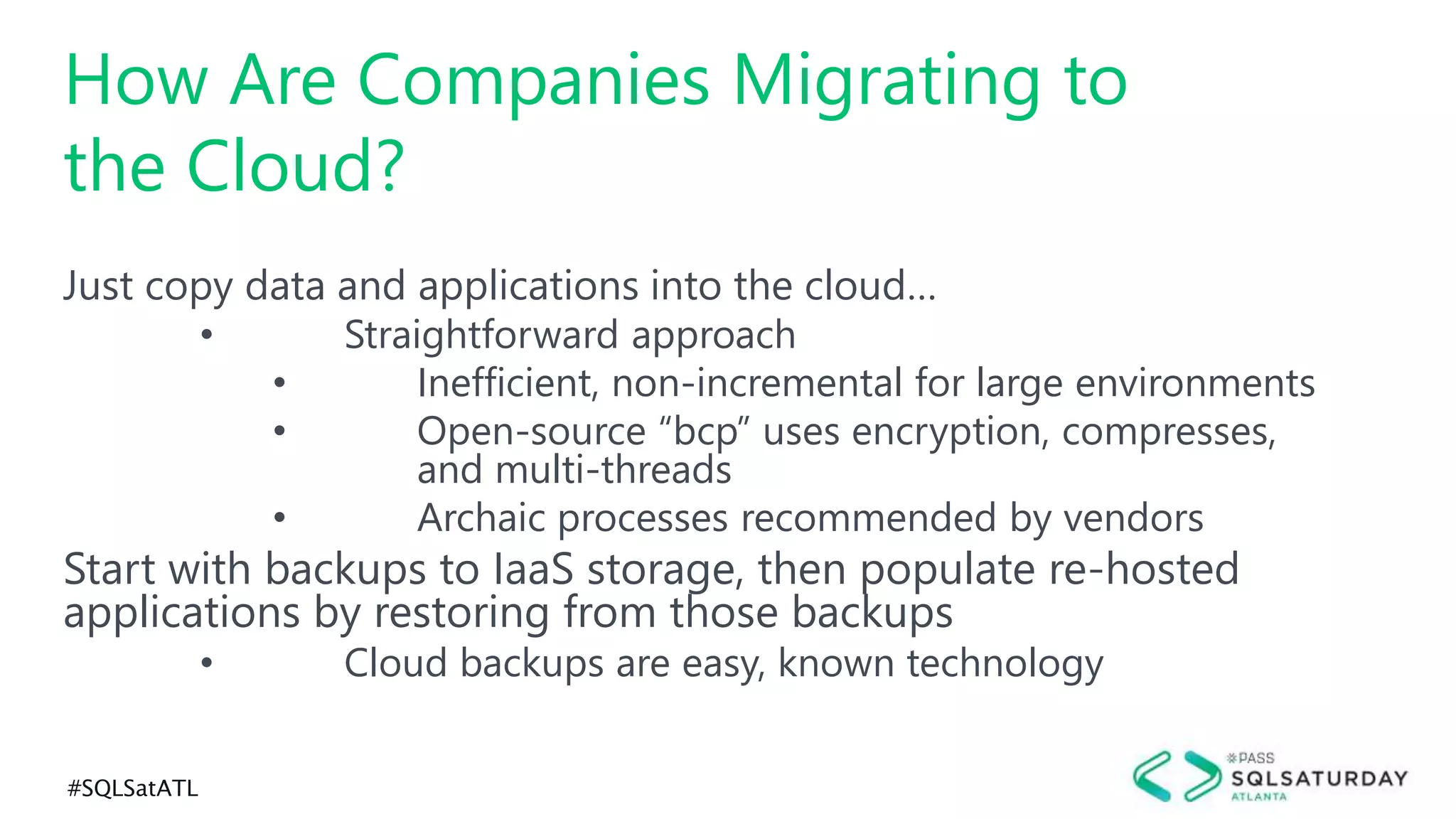 #SQLSatATL
Just copy data and applications into the cloud…
• Straightforward approach
• Inefficient, non-incremental for large environments
• Open-source “bcp” uses encryption, compresses,
and multi-threads
• Archaic processes recommended by vendors
Start with backups to IaaS storage, then populate re-hosted
applications by restoring from those backups
• Cloud backups are easy, known technology
How Are Companies Migrating to
the Cloud?
 