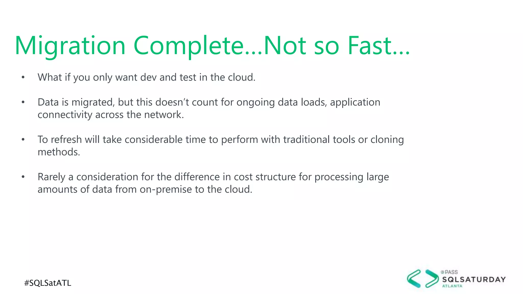 #SQLSatATL
Migration Complete…Not so Fast…
• What if you only want dev and test in the cloud.
• Data is migrated, but this doesn’t count for ongoing data loads, application
connectivity across the network.
• To refresh will take considerable time to perform with traditional tools or cloning
methods.
• Rarely a consideration for the difference in cost structure for processing large
amounts of data from on-premise to the cloud.
 
