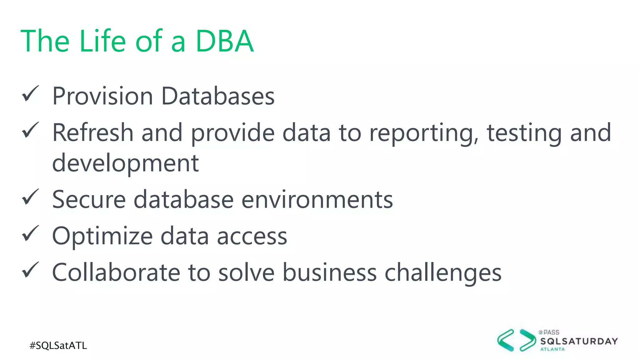 #SQLSatATL
The Life of a DBA
 Provision Databases
 Refresh and provide data to reporting, testing and
development
 Secure database environments
 Optimize data access
 Collaborate to solve business challenges
 
