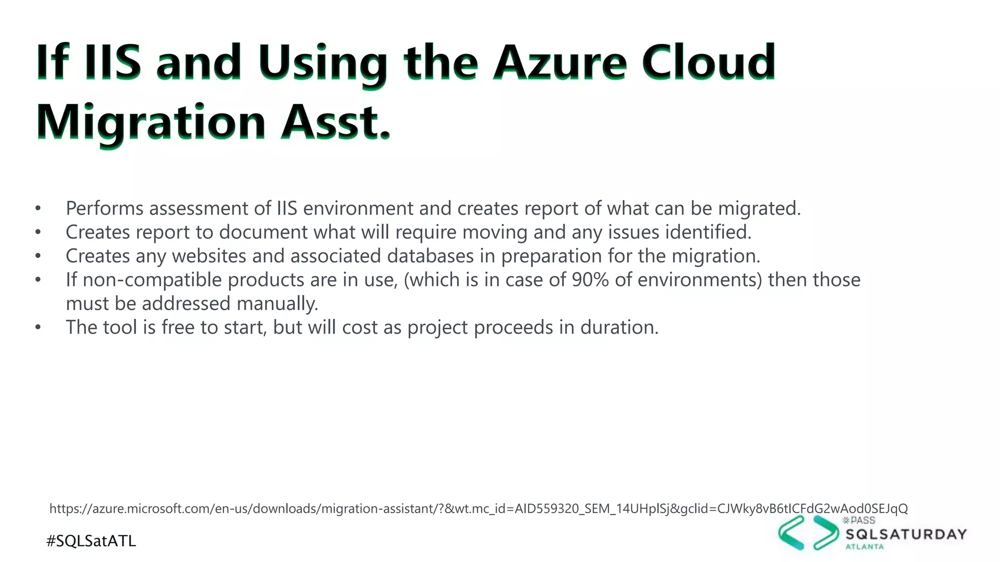 #SQLSatATL
https://azure.microsoft.com/en-us/downloads/migration-assistant/?&wt.mc_id=AID559320_SEM_14UHplSj&gclid=CJWky8vB6tICFdG2wAod0SEJqQ
• Performs assessment of IIS environment and creates report of what can be migrated.
• Creates report to document what will require moving and any issues identified.
• Creates any websites and associated databases in preparation for the migration.
• If non-compatible products are in use, (which is in case of 90% of environments) then those
must be addressed manually.
• The tool is free to start, but will cost as project proceeds in duration.
 
