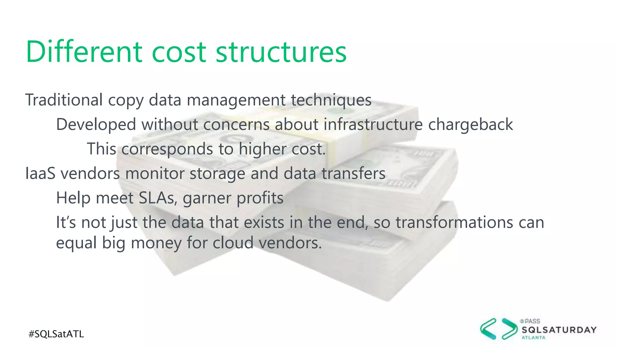#SQLSatATL
Traditional copy data management techniques
Developed without concerns about infrastructure chargeback
This corresponds to higher cost.
IaaS vendors monitor storage and data transfers
Help meet SLAs, garner profits
It’s not just the data that exists in the end, so transformations can
equal big money for cloud vendors.
Different cost structures
 