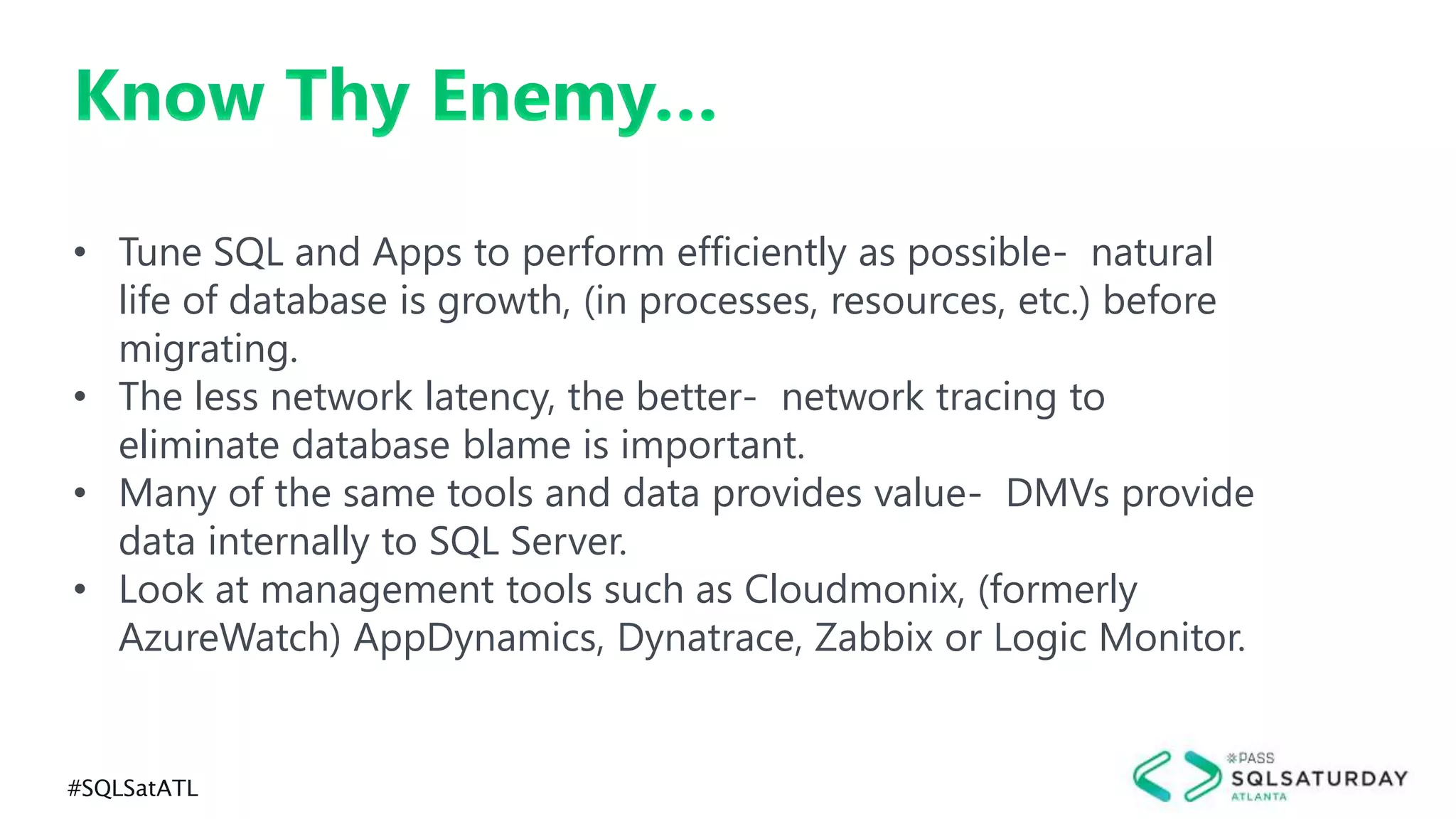#SQLSatATL
Know Thy Enemy…
• Tune SQL and Apps to perform efficiently as possible- natural
life of database is growth, (in processes, resources, etc.) before
migrating.
• The less network latency, the better- network tracing to
eliminate database blame is important.
• Many of the same tools and data provides value- DMVs provide
data internally to SQL Server.
• Look at management tools such as Cloudmonix, (formerly
AzureWatch) AppDynamics, Dynatrace, Zabbix or Logic Monitor.
 