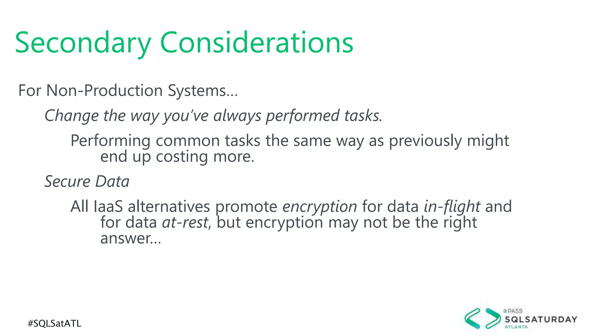 #SQLSatATL
For Non-Production Systems…
Change the way you’ve always performed tasks.
Performing common tasks the same way as previously might
end up costing more.
Secure Data
All IaaS alternatives promote encryption for data in-flight and
for data at-rest, but encryption may not be the right
answer…
Secondary Considerations
 