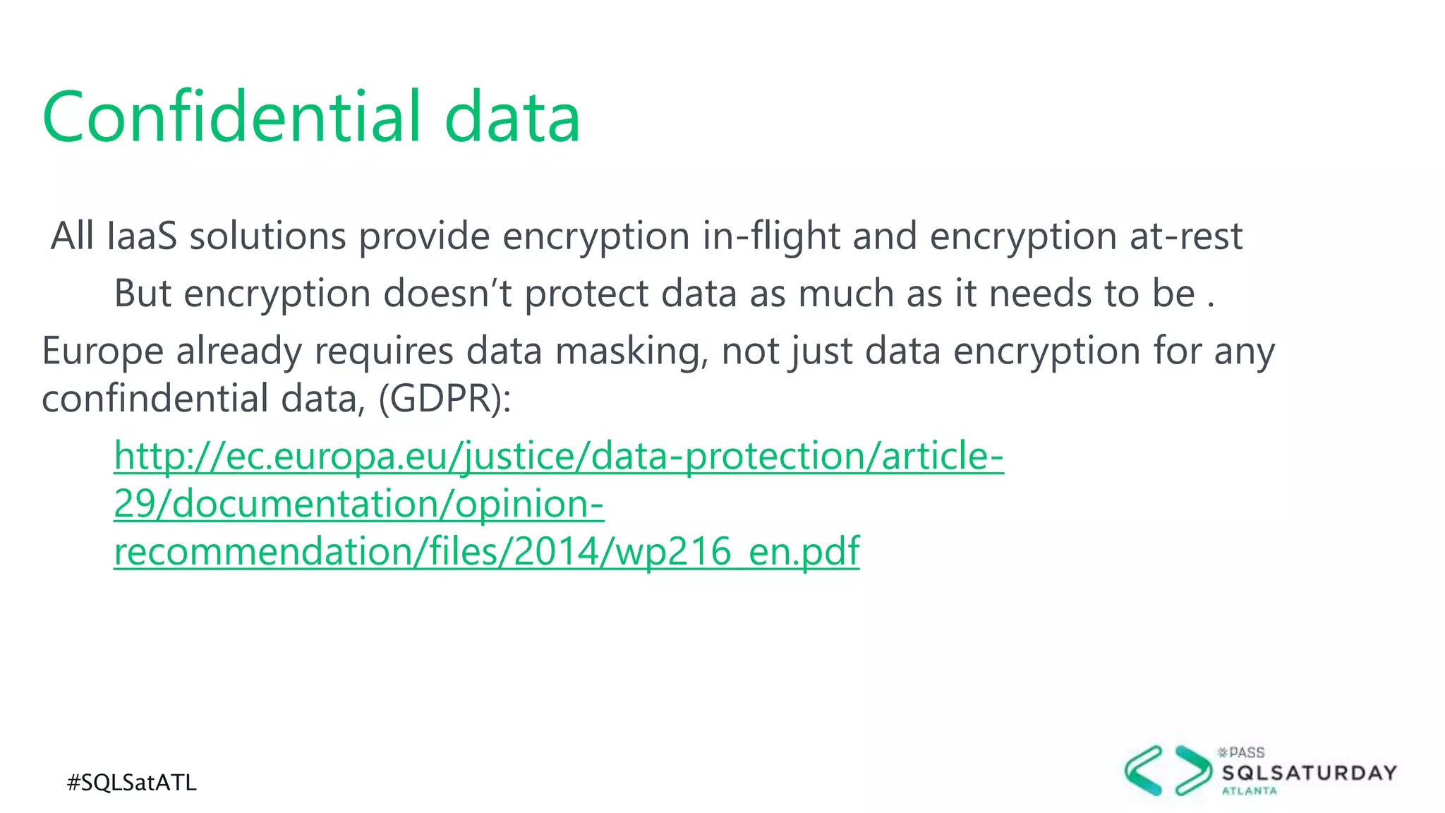 #SQLSatATL
All IaaS solutions provide encryption in-flight and encryption at-rest
But encryption doesn’t protect data as much as it needs to be .
Europe already requires data masking, not just data encryption for any
confindential data, (GDPR):
http://ec.europa.eu/justice/data-protection/article-
29/documentation/opinion-
recommendation/files/2014/wp216_en.pdf
Confidential data
 