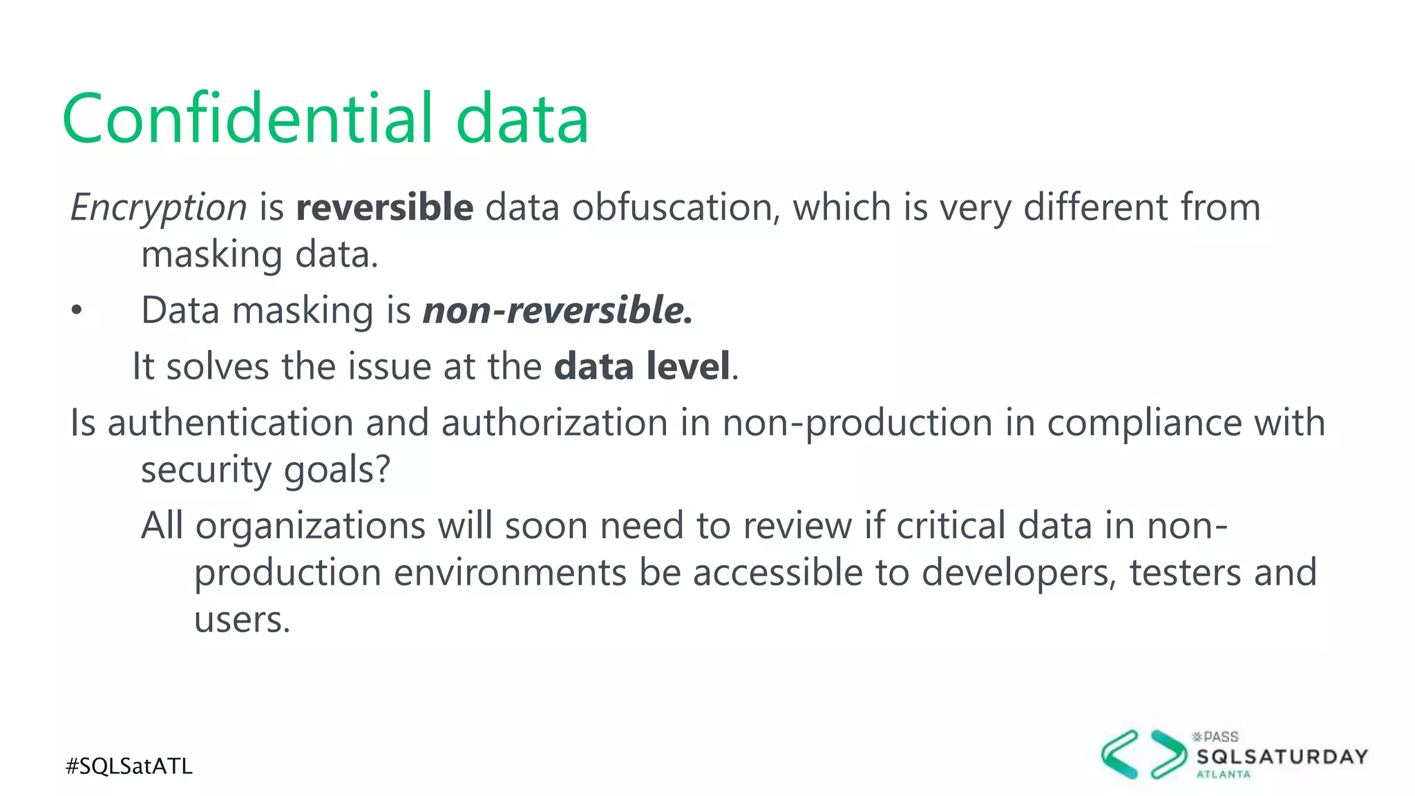 #SQLSatATL
Encryption is reversible data obfuscation, which is very different from
masking data.
• Data masking is non-reversible.
It solves the issue at the data level.
Is authentication and authorization in non-production in compliance with
security goals?
All organizations will soon need to review if critical data in non-
production environments be accessible to developers, testers and
users.
Confidential data
 