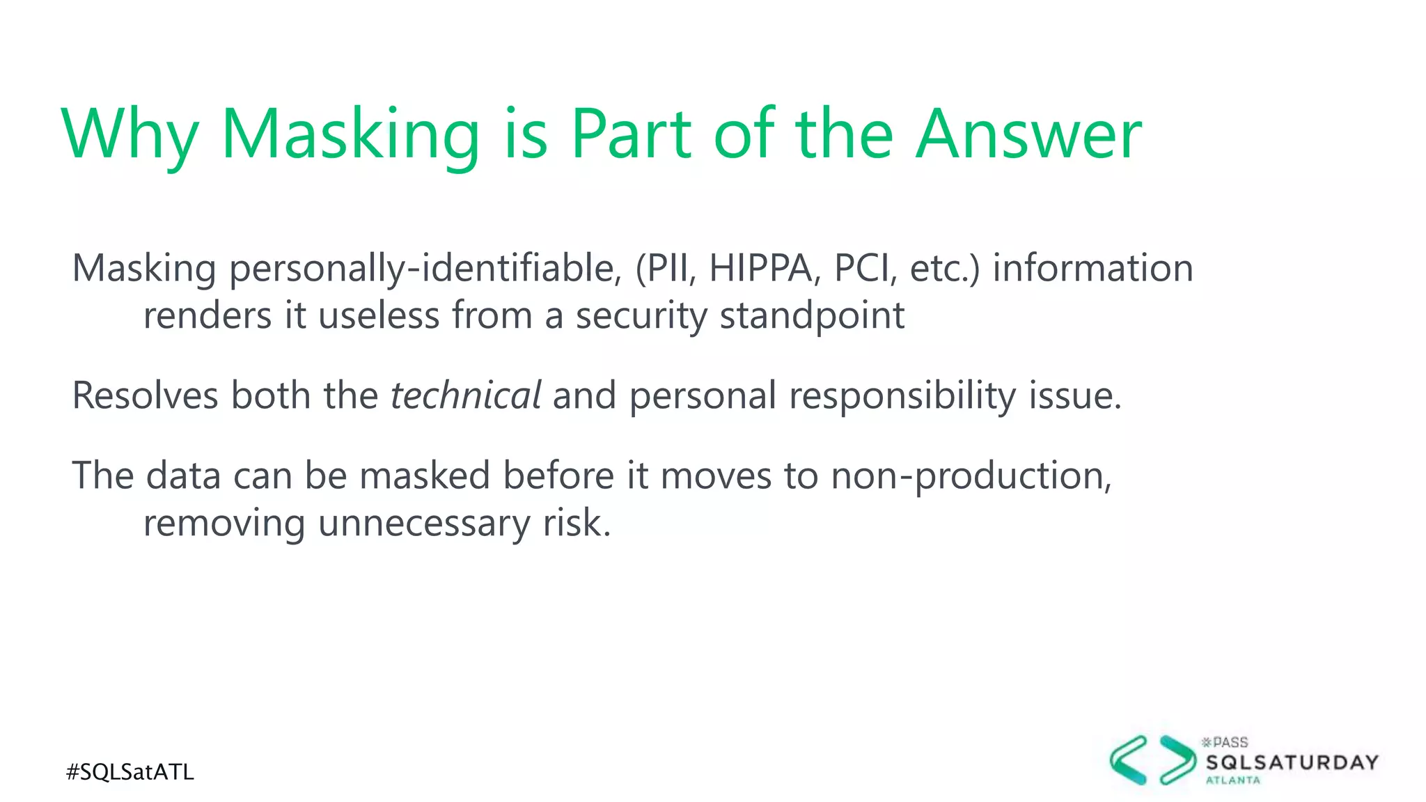 #SQLSatATL
Masking personally-identifiable, (PII, HIPPA, PCI, etc.) information
renders it useless from a security standpoint
Resolves both the technical and personal responsibility issue.
The data can be masked before it moves to non-production,
removing unnecessary risk.
Why Masking is Part of the Answer
 