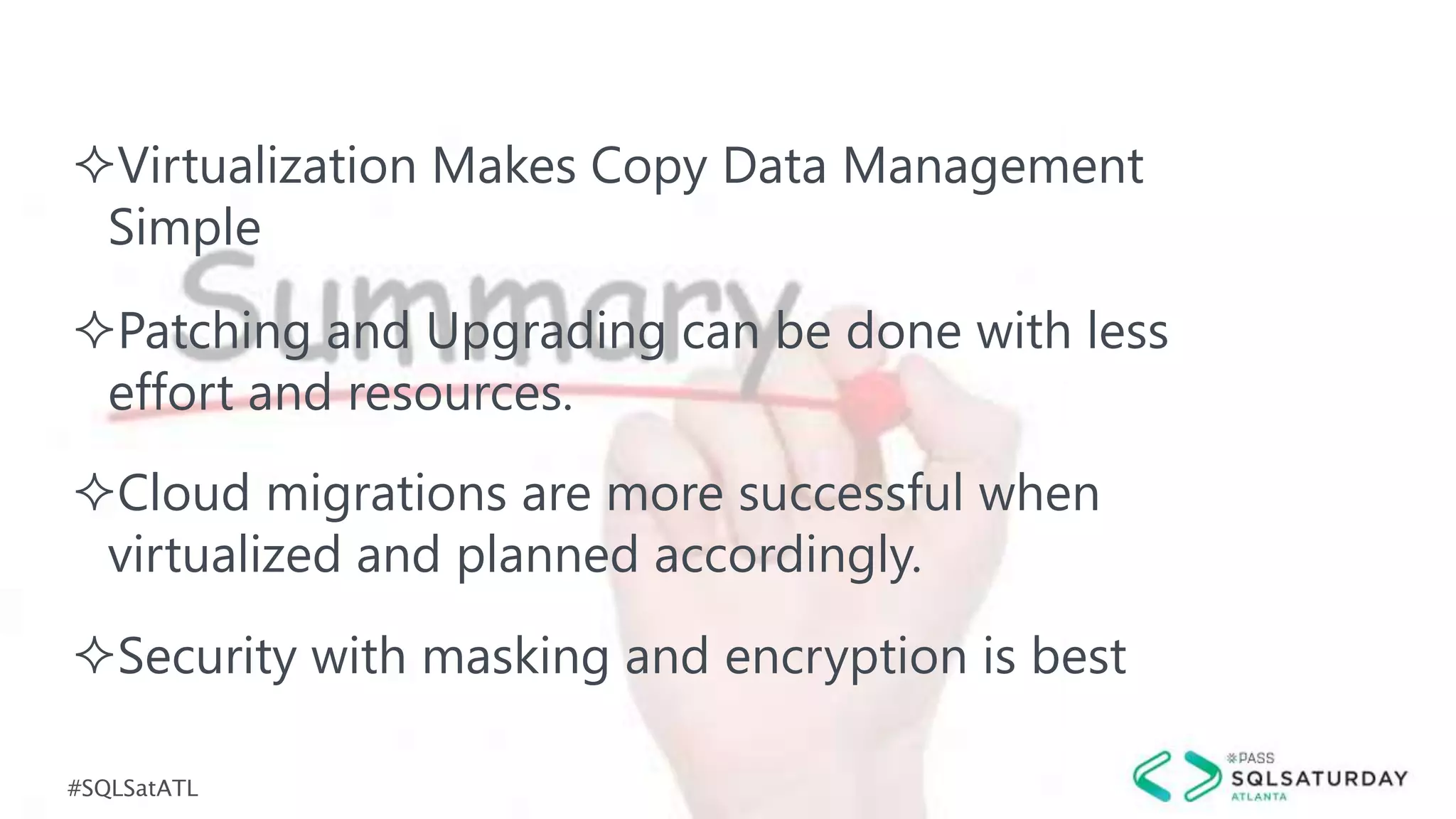 #SQLSatATL
Virtualization Makes Copy Data Management
Simple
Security with masking and encryption is best
Cloud migrations are more successful when
virtualized and planned accordingly.
Patching and Upgrading can be done with less
effort and resources.
 