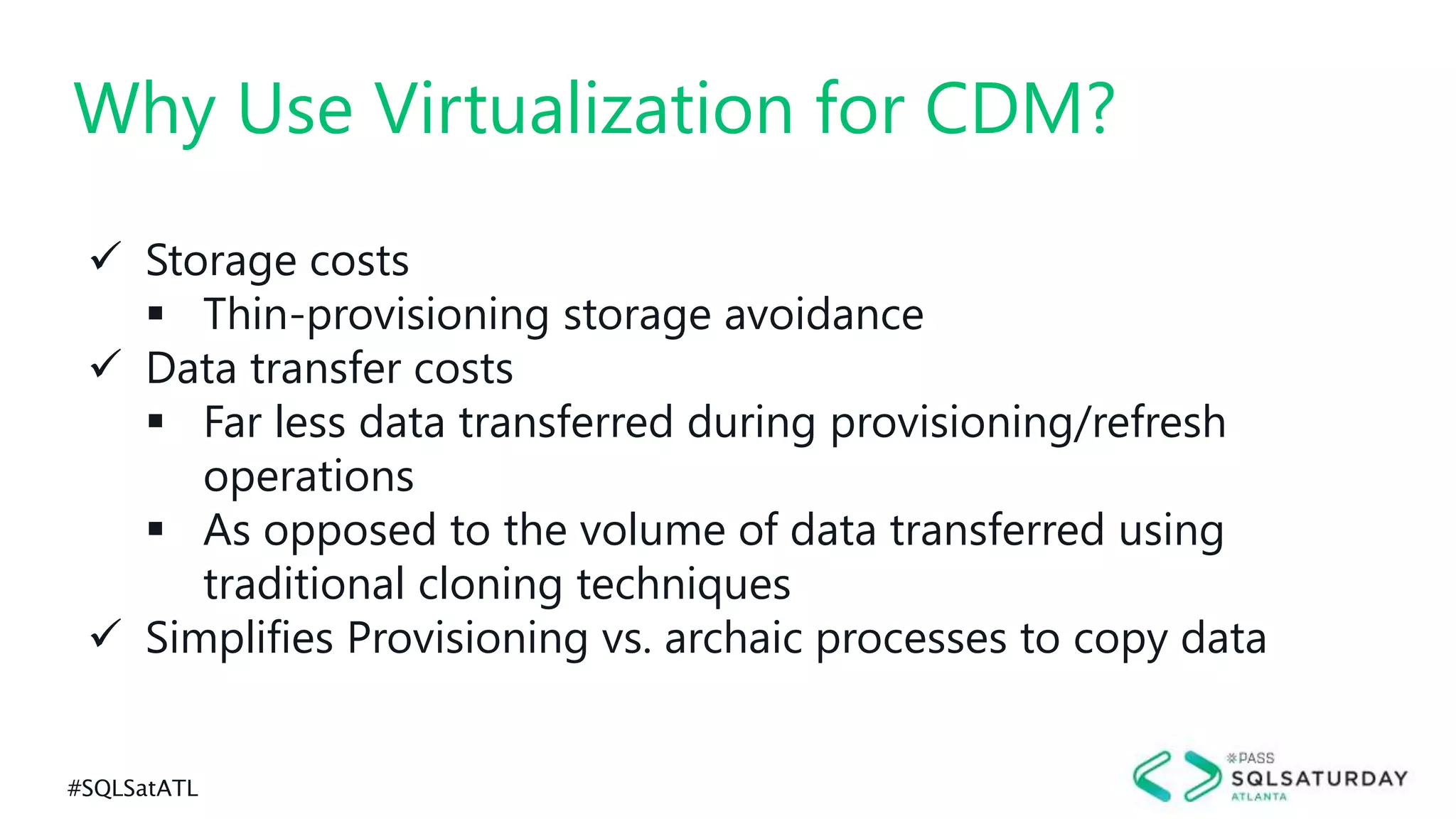 #SQLSatATL
 Storage costs
 Thin-provisioning storage avoidance
 Data transfer costs
 Far less data transferred during provisioning/refresh
operations
 As opposed to the volume of data transferred using
traditional cloning techniques
 Simplifies Provisioning vs. archaic processes to copy data
Why Use Virtualization for CDM?
 