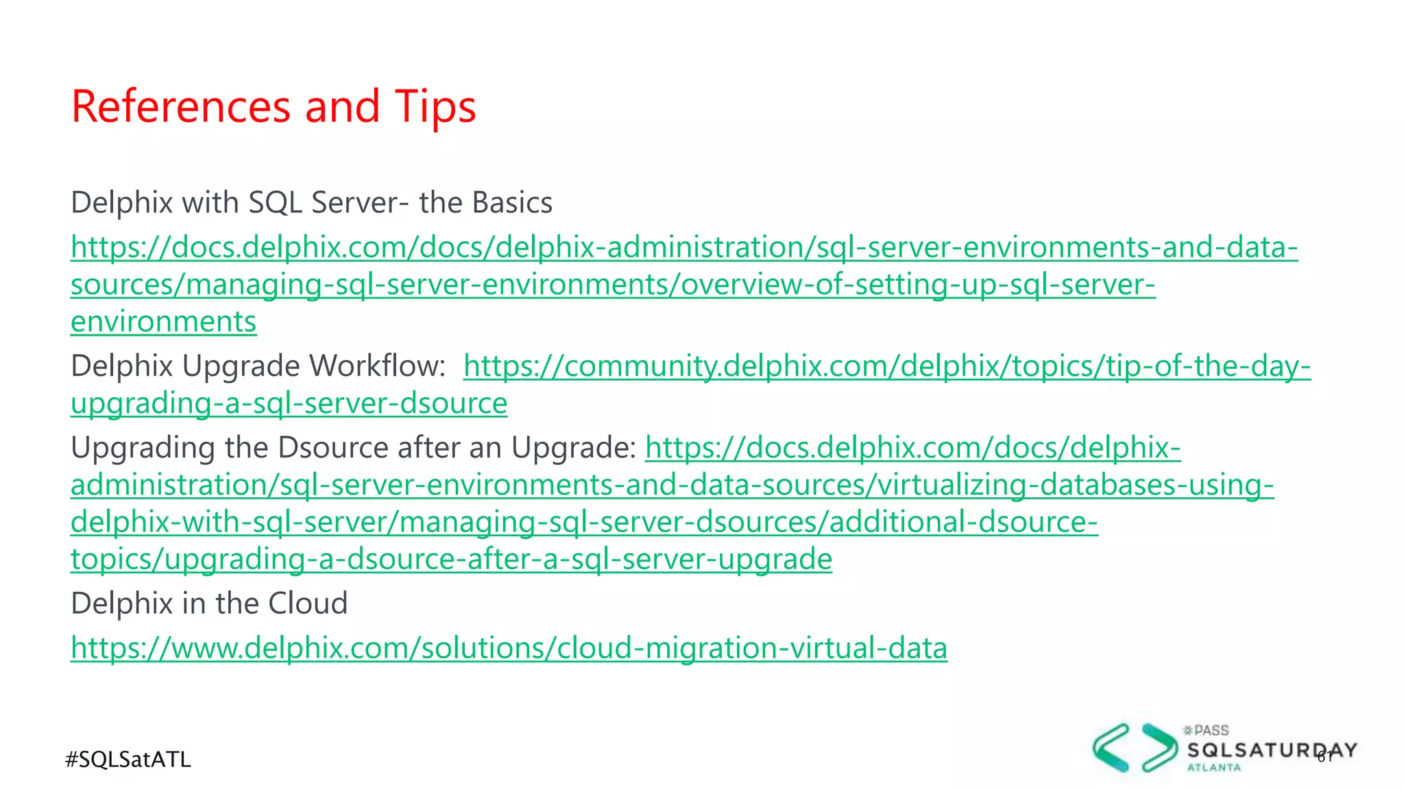 #SQLSatATL 61
Delphix with SQL Server- the Basics
https://docs.delphix.com/docs/delphix-administration/sql-server-environments-and-data-
sources/managing-sql-server-environments/overview-of-setting-up-sql-server-
environments
Delphix Upgrade Workflow: https://community.delphix.com/delphix/topics/tip-of-the-day-
upgrading-a-sql-server-dsource
Upgrading the Dsource after an Upgrade: https://docs.delphix.com/docs/delphix-
administration/sql-server-environments-and-data-sources/virtualizing-databases-using-
delphix-with-sql-server/managing-sql-server-dsources/additional-dsource-
topics/upgrading-a-dsource-after-a-sql-server-upgrade
Delphix in the Cloud
https://www.delphix.com/solutions/cloud-migration-virtual-data
References and Tips
 