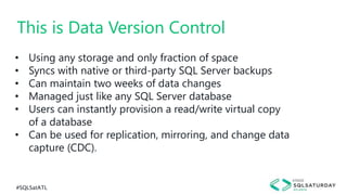 #SQLSatATL
• Using any storage and only fraction of space
• Syncs with native or third-party SQL Server backups
• Can maintain two weeks of data changes
• Managed just like any SQL Server database
• Users can instantly provision a read/write virtual copy
of a database
• Can be used for replication, mirroring, and change data
capture (CDC).
This is Data Version Control
 