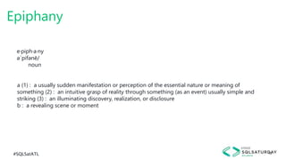 #SQLSatATL 16
Epiphany
e·piph·a·ny
əˈpifənē/
noun
a (1) : a usually sudden manifestation or perception of the essential nature or meaning of
something (2) : an intuitive grasp of reality through something (as an event) usually simple and
striking (3) : an illuminating discovery, realization, or disclosure
b : a revealing scene or moment
 